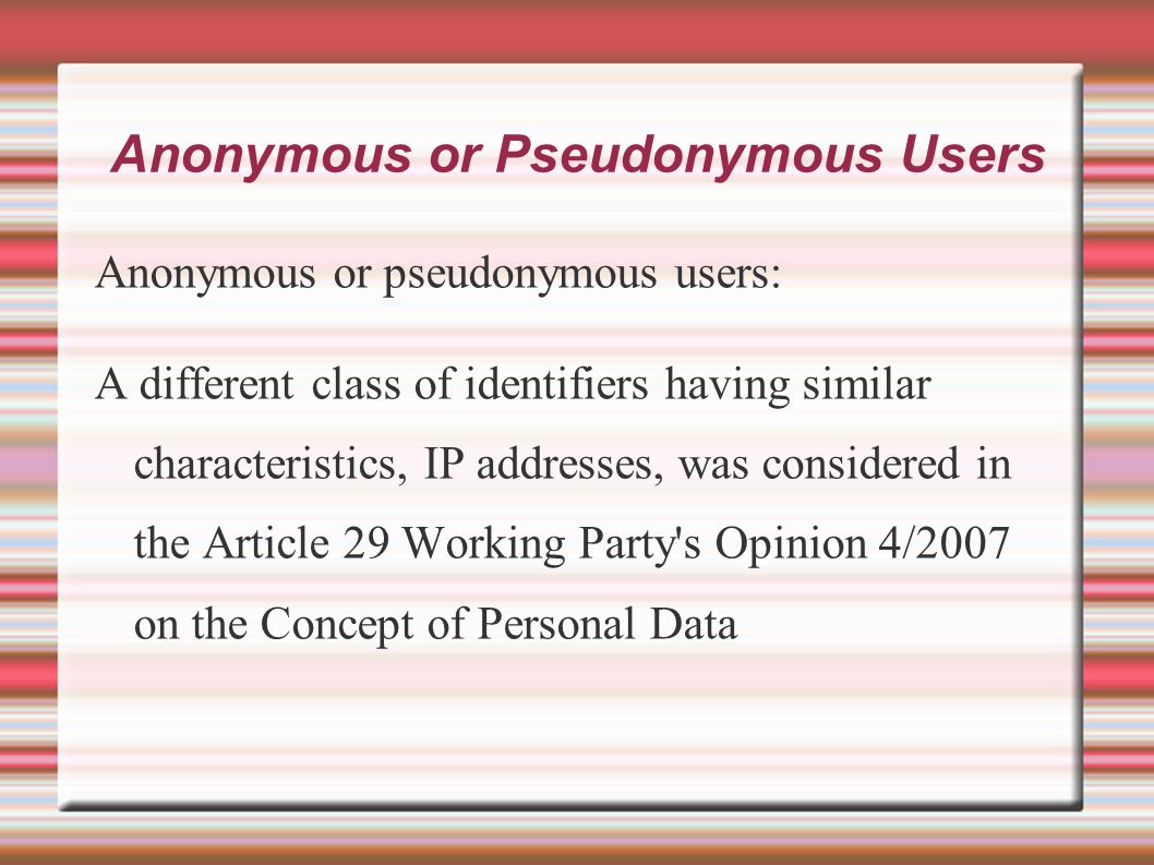 Anonymous or Pseudonymous Users Anonymous or pseudonymous users: A different class of identifiers having similar characteristics, IP addresses, was considered in the Article 29 Working Party s Opinion 4/2007 on the Concept of Personal Data