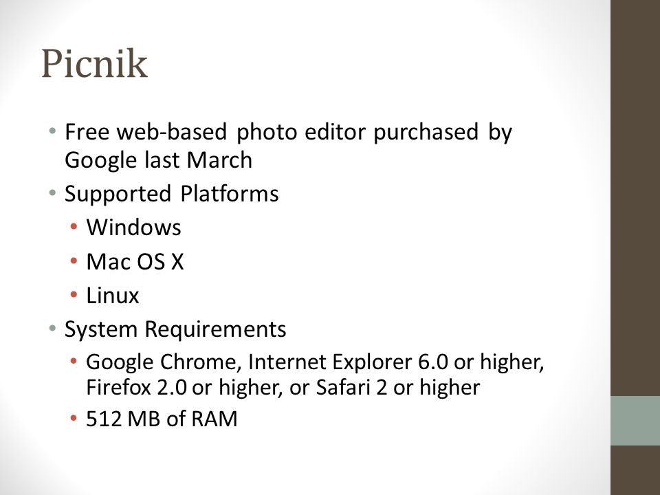 Picnik Free web-based photo editor purchased by Google last March Supported Platforms Windows Mac OS X Linux System Requirements Google Chrome, Internet Explorer 6.0 or higher, Firefox 2.0 or higher, or Safari 2 or higher 512 MB of RAM