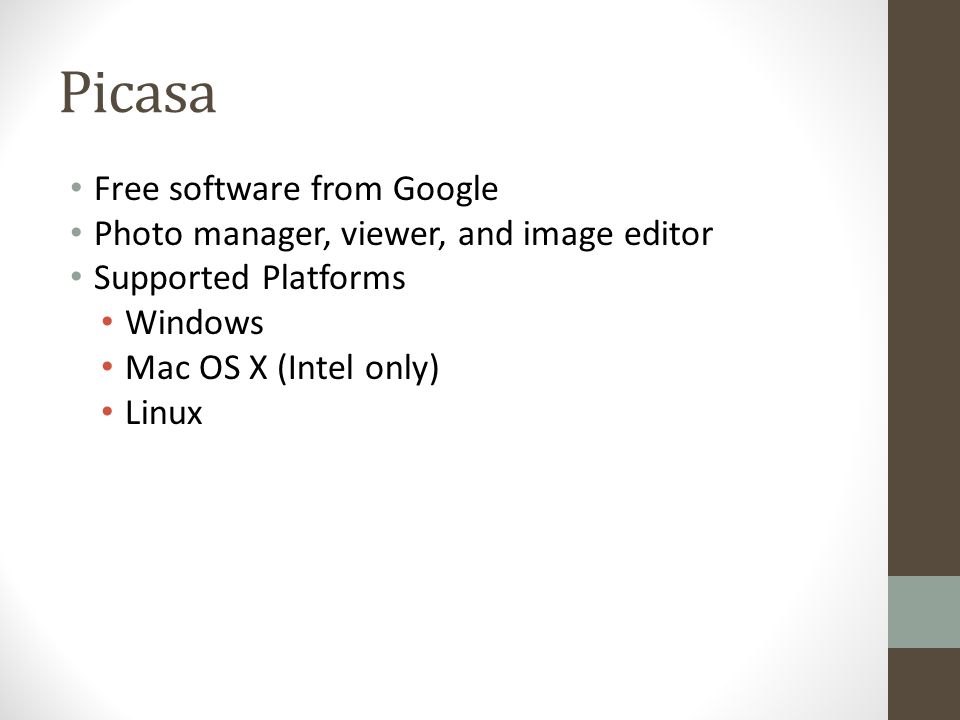 Picasa Free software from Google Photo manager, viewer, and image editor Supported Platforms Windows Mac OS X (Intel only) Linux