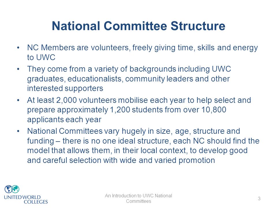 National Committee Structure NC Members are volunteers, freely giving time, skills and energy to UWC They come from a variety of backgrounds including UWC graduates, educationalists, community leaders and other interested supporters At least 2,000 volunteers mobilise each year to help select and prepare approximately 1,200 students from over 10,800 applicants each year National Committees vary hugely in size, age, structure and funding – there is no one ideal structure, each NC should find the model that allows them, in their local context, to develop good and careful selection with wide and varied promotion An Introduction to UWC National Committees 3
