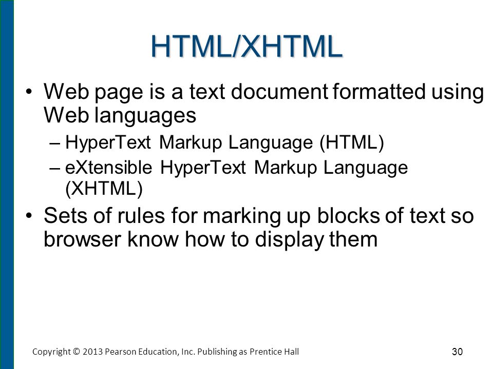 HTML/XHTML Web page is a text document formatted using Web languages –HyperText Markup Language (HTML) –eXtensible HyperText Markup Language (XHTML) Sets of rules for marking up blocks of text so browser know how to display them Copyright © 2013 Pearson Education, Inc.