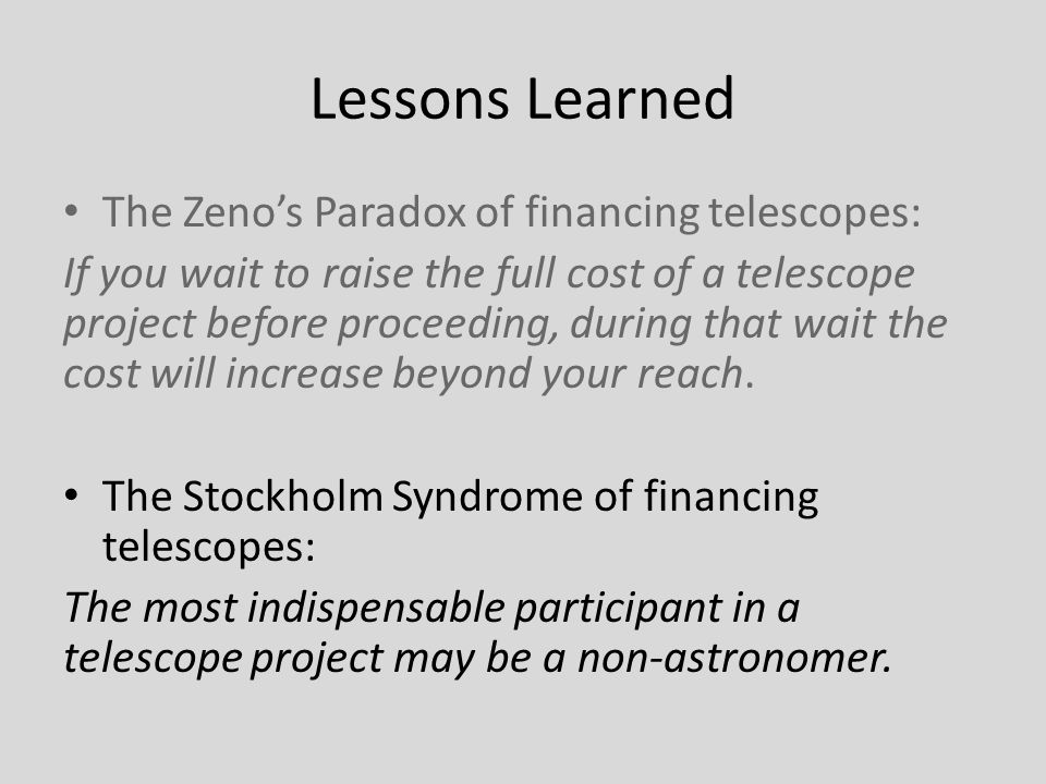 Lessons Learned The Zeno’s Paradox of financing telescopes: If you wait to raise the full cost of a telescope project before proceeding, during that wait the cost will increase beyond your reach.