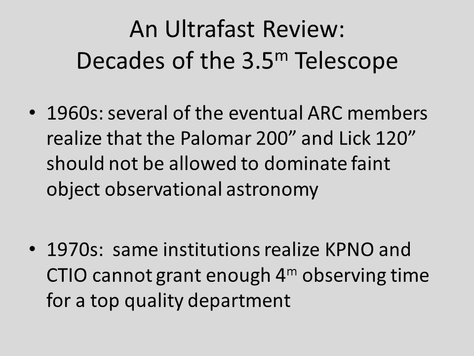 An Ultrafast Review: Decades of the 3.5 m Telescope 1960s: several of the eventual ARC members realize that the Palomar 200 and Lick 120 should not be allowed to dominate faint object observational astronomy 1970s: same institutions realize KPNO and CTIO cannot grant enough 4 m observing time for a top quality department