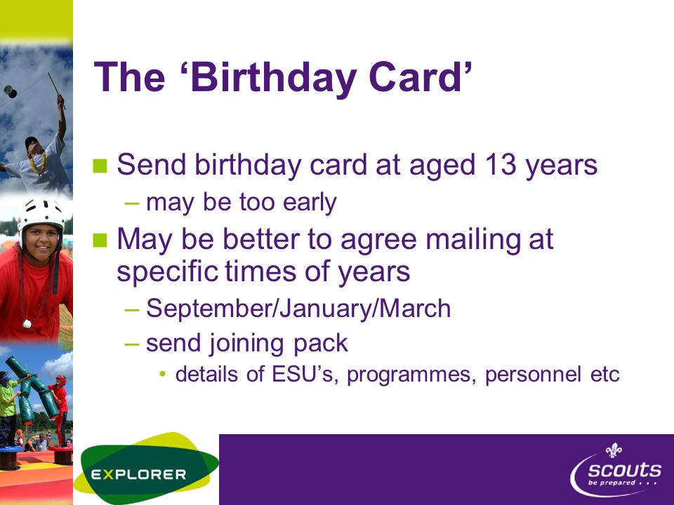 The ‘Birthday Card’ Send birthday card at aged 13 years –may be too early May be better to agree mailing at specific times of years –September/January/March –send joining pack details of ESU’s, programmes, personnel etc