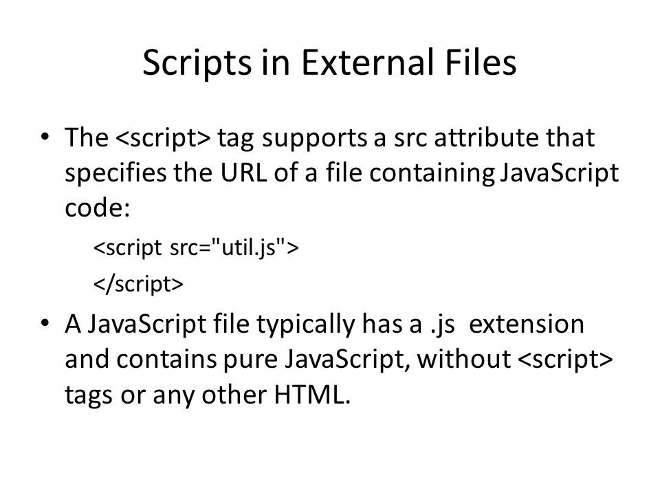 Scripts in External Files The tag supports a src attribute that specifies the URL of a file containing JavaScript code: A JavaScript file typically has a.js extension and contains pure JavaScript, without tags or any other HTML.