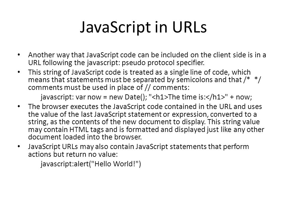 JavaScript in URLs Another way that JavaScript code can be included on the client side is in a URL following the javascript: pseudo protocol specifier.