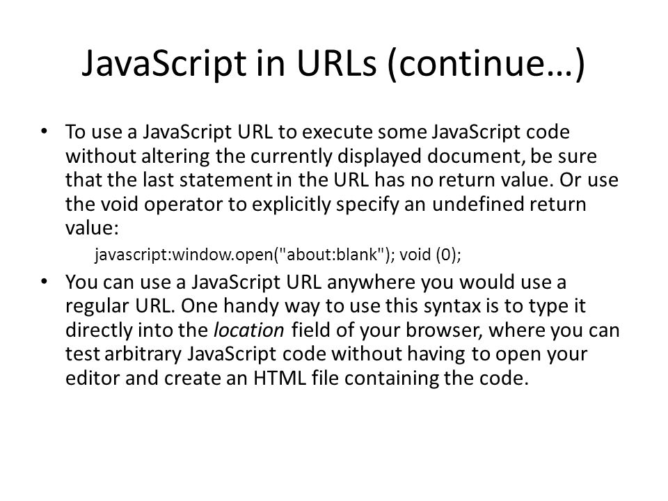 JavaScript in URLs (continue…) To use a JavaScript URL to execute some JavaScript code without altering the currently displayed document, be sure that the last statement in the URL has no return value.