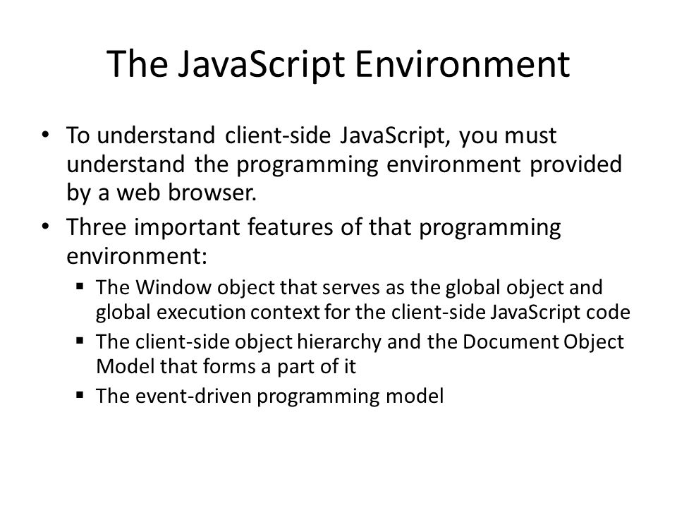 The JavaScript Environment To understand client-side JavaScript, you must understand the programming environment provided by a web browser.
