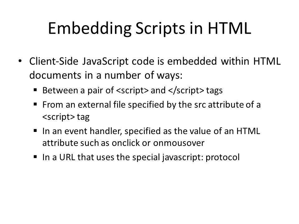 Embedding Scripts in HTML Client-Side JavaScript code is embedded within HTML documents in a number of ways:  Between a pair of and tags  From an external file specified by the src attribute of a tag  In an event handler, specified as the value of an HTML attribute such as onclick or onmousover  In a URL that uses the special javascript: protocol
