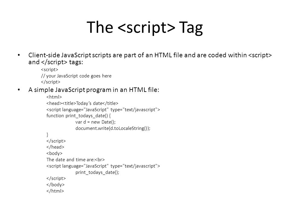 The Tag Client-side JavaScript scripts are part of an HTML file and are coded within and tags: // your JavaScript code goes here A simple JavaScript program in an HTML file: Today’s date function print_todays_date() { var d = new Date(); document.write(d.toLocaleString()); } The date and time are: print_todays_date();