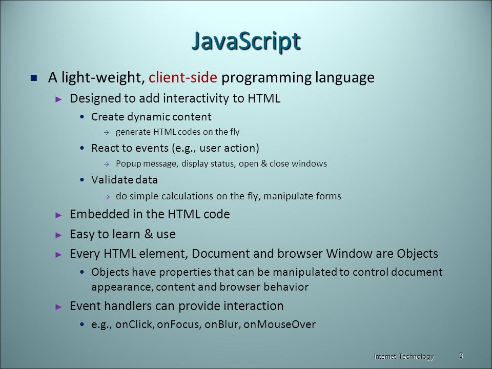 JavaScript A light-weight, client-side programming language ► Designed to add interactivity to HTML Create dynamic content  generate HTML codes on the fly React to events (e.g., user action)  Popup message, display status, open & close windows Validate data  do simple calculations on the fly, manipulate forms ► Embedded in the HTML code ► Easy to learn & use ► Every HTML element, Document and browser Window are Objects Objects have properties that can be manipulated to control document appearance, content and browser behavior ► Event handlers can provide interaction e.g., onClick, onFocus, onBlur, onMouseOver Internet Technology 3