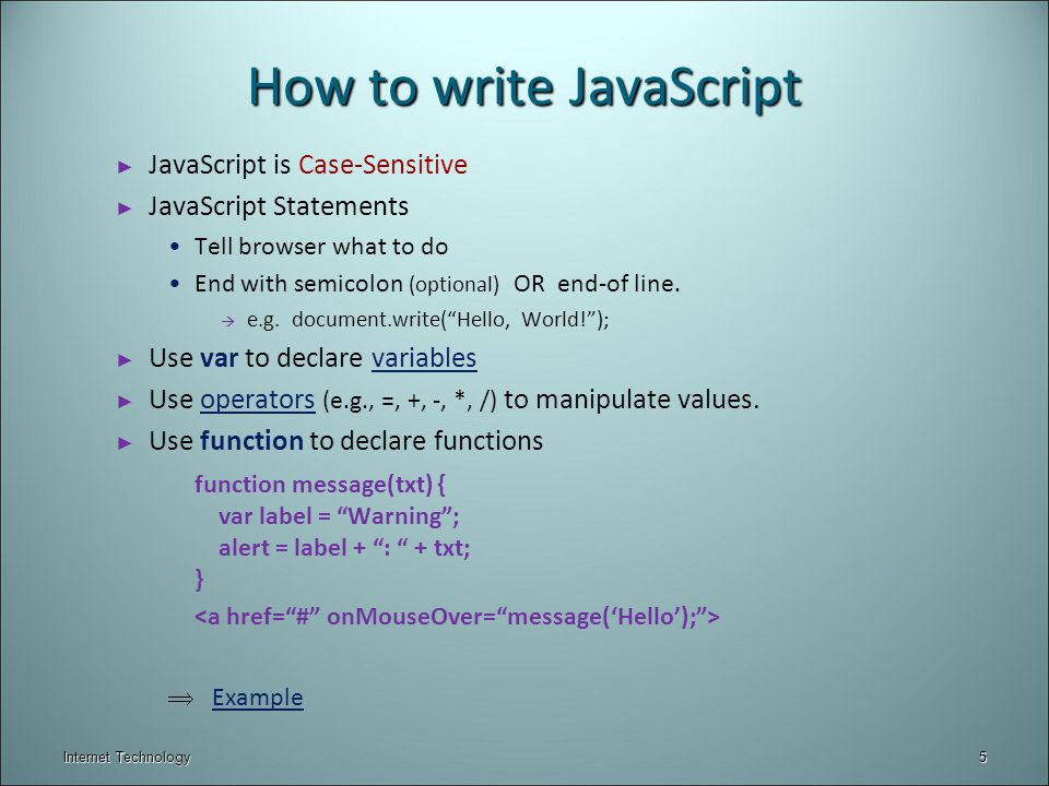 Internet Technology How to write JavaScript ► JavaScript is Case-Sensitive ► JavaScript Statements Tell browser what to do End with semicolon (optional) OR end-of line.