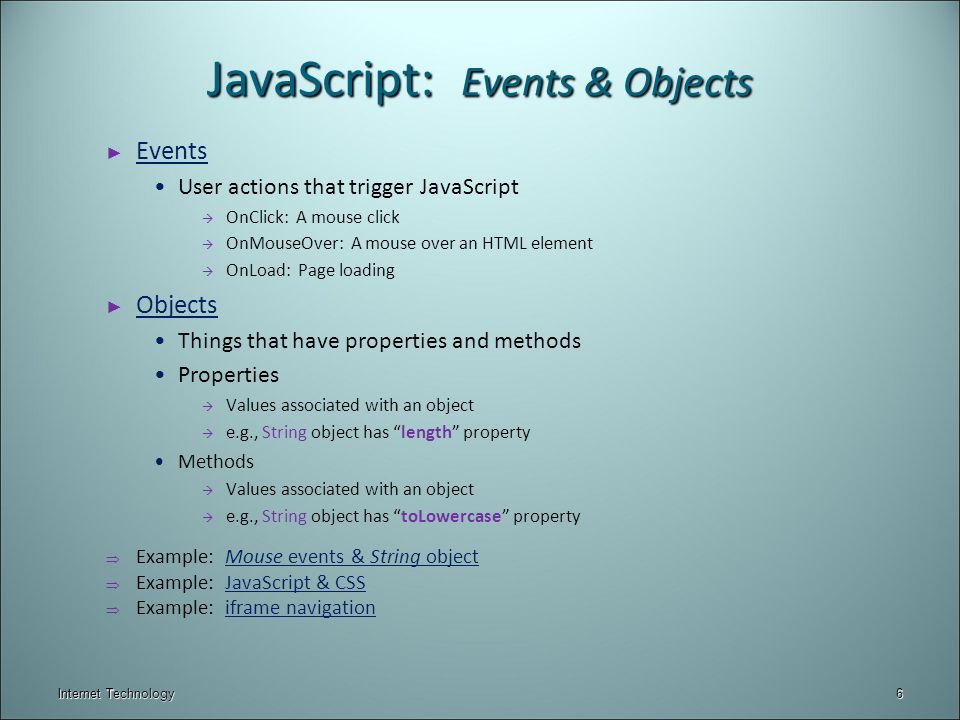 Internet Technology JavaScript: Events & Objects ► Events Events User actions that trigger JavaScript  OnClick: A mouse click  OnMouseOver: A mouse over an HTML element  OnLoad: Page loading ► Objects Objects Things that have properties and methods Properties  Values associated with an object  e.g., String object has length property Methods  Values associated with an object  e.g., String object has toLowercase property  Example: Mouse events & String objectMouse events & String object  Example: JavaScript & CSSJavaScript & CSS  Example: iframe navigationiframe navigation 6