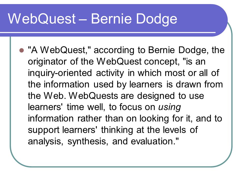 WebQuest – Bernie Dodge A WebQuest, according to Bernie Dodge, the originator of the WebQuest concept, is an inquiry-oriented activity in which most or all of the information used by learners is drawn from the Web.