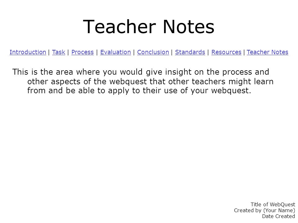 Teacher Notes IntroductionIntroduction | Task | Process | Evaluation | Conclusion | Standards | Resources | Teacher NotesTaskProcessEvaluationConclusionStandardsResources Teacher Notes This is the area where you would give insight on the process and other aspects of the webquest that other teachers might learn from and be able to apply to their use of your webquest.