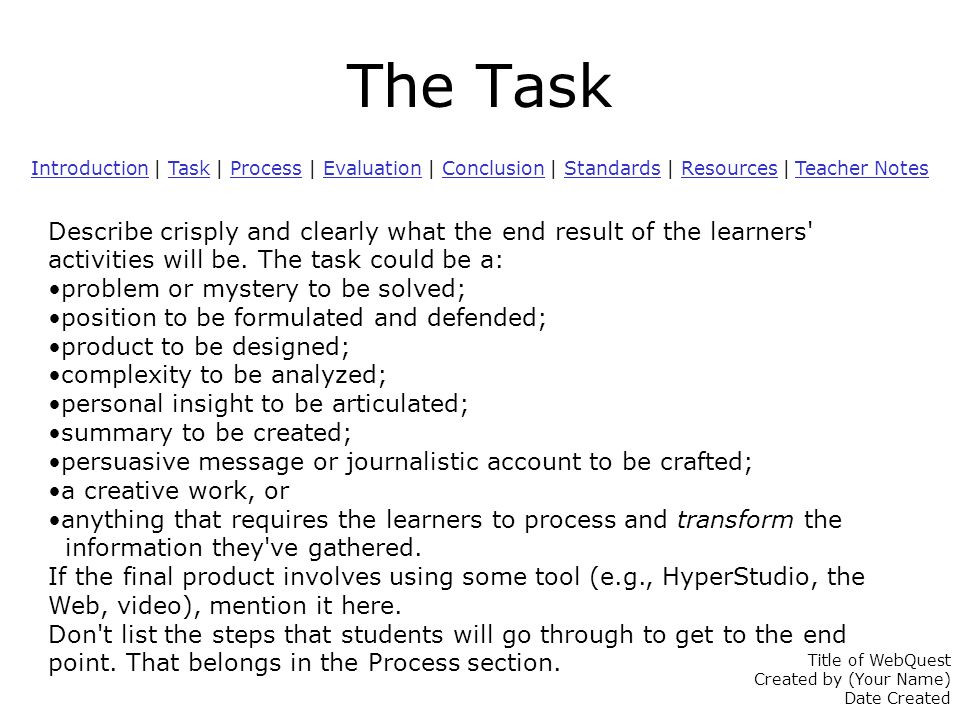 The Task IntroductionIntroduction | Task | Process | Evaluation | Conclusion | Standards | Resources | Teacher NotesTaskProcessEvaluationConclusionStandardsResources Teacher Notes Describe crisply and clearly what the end result of the learners activities will be.