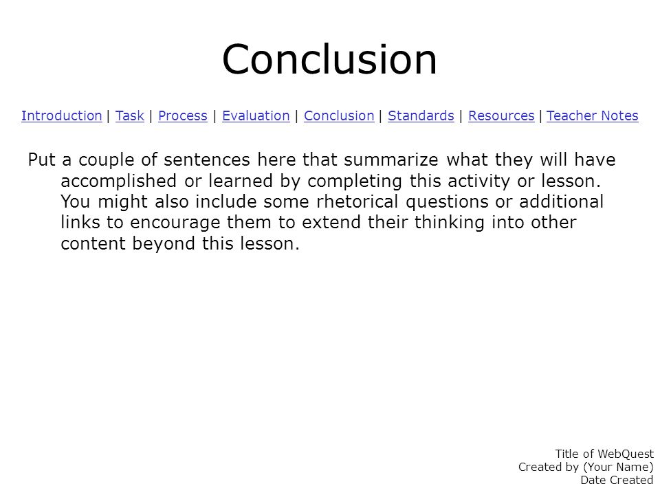 Conclusion IntroductionIntroduction | Task | Process | Evaluation | Conclusion | Standards | Resources | Teacher NotesTaskProcessEvaluationConclusionStandardsResources Teacher Notes Put a couple of sentences here that summarize what they will have accomplished or learned by completing this activity or lesson.