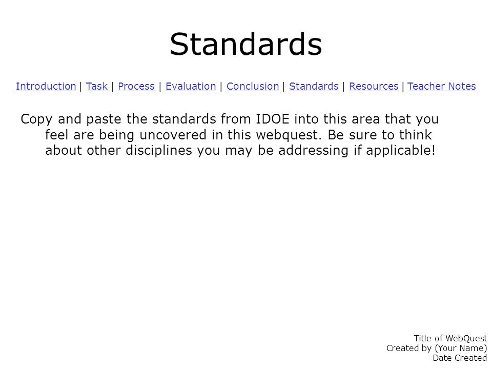 Standards IntroductionIntroduction | Task | Process | Evaluation | Conclusion | Standards | Resources | Teacher NotesTaskProcessEvaluationConclusionStandardsResources Teacher Notes Copy and paste the standards from IDOE into this area that you feel are being uncovered in this webquest.