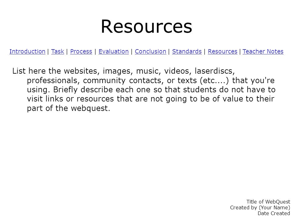 Resources IntroductionIntroduction | Task | Process | Evaluation | Conclusion | Standards | Resources | Teacher NotesTaskProcessEvaluationConclusionStandardsResources Teacher Notes List here the websites, images, music, videos, laserdiscs, professionals, community contacts, or texts (etc....) that you re using.