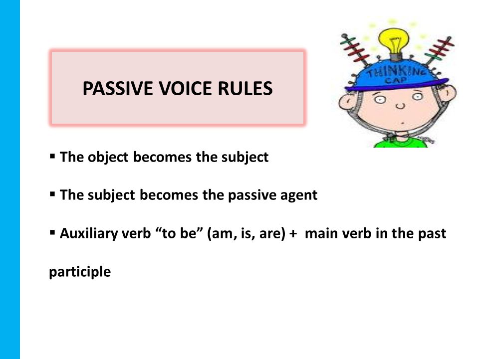 PASSIVE VOICE RULES  The object becomes the subject  The subject becomes the passive agent  Auxiliary verb to be (am, is, are) + main verb in the past participle
