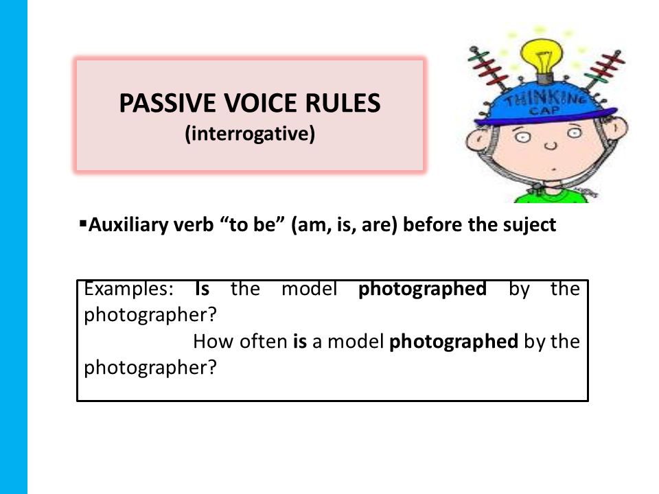 PASSIVE VOICE RULES (interrogative)  Auxiliary verb to be (am, is, are) before the suject Examples: Is the model photographed by the photographer.