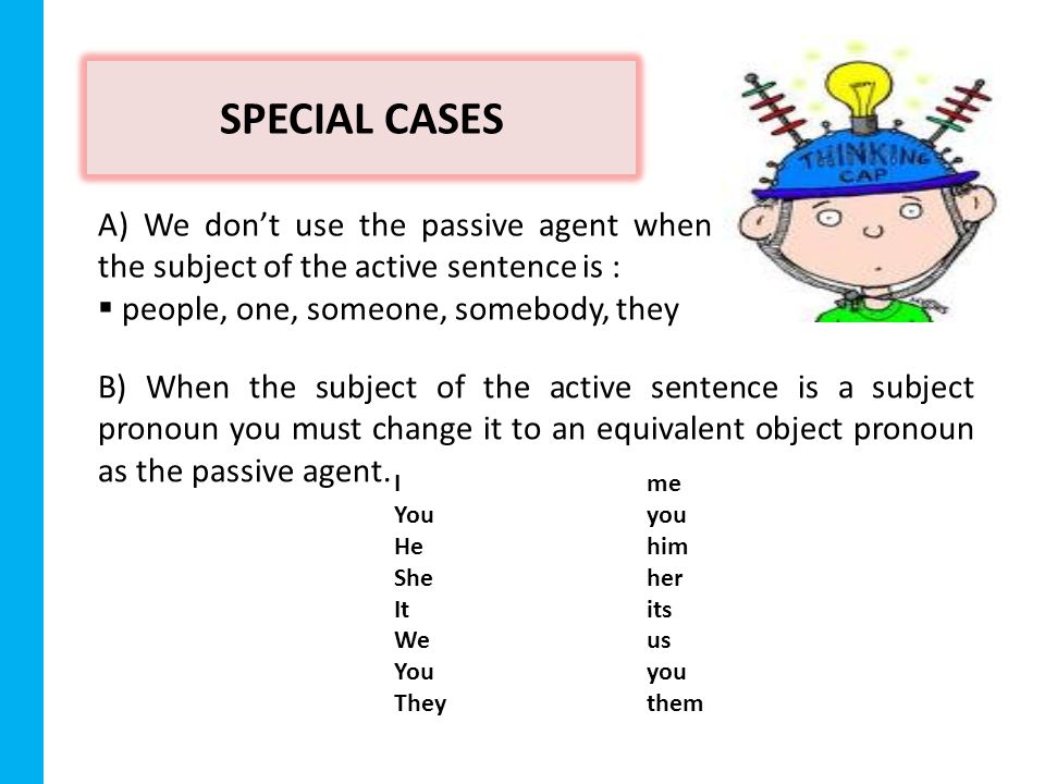 SPECIAL CASES A) We don’t use the passive agent when the subject of the active sentence is :  people, one, someone, somebody, they B) When the subject of the active sentence is a subject pronoun you must change it to an equivalent object pronoun as the passive agent.