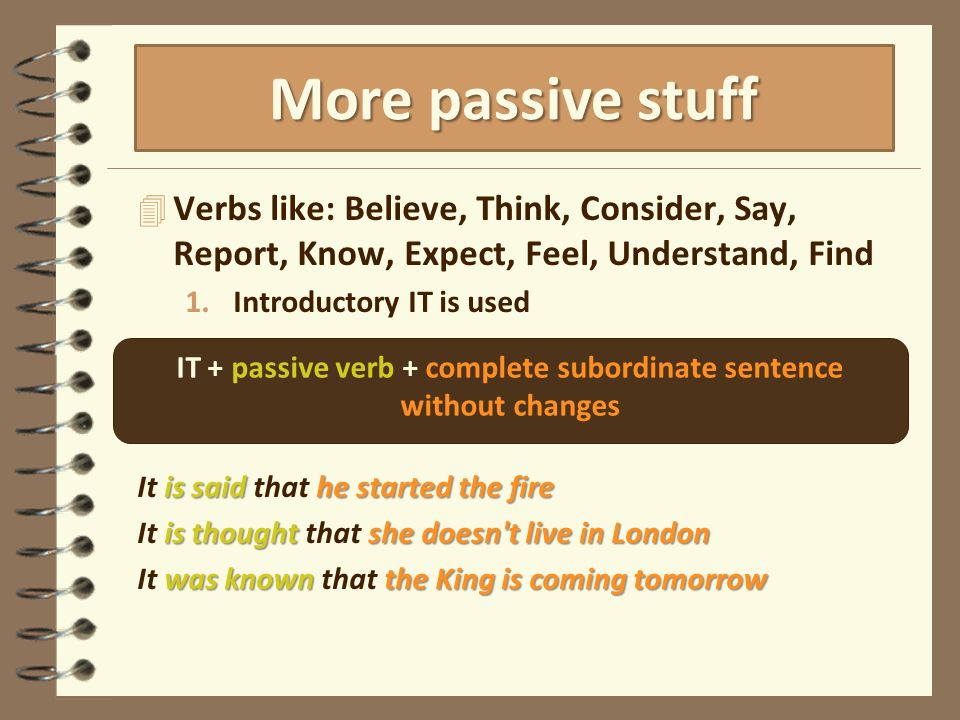 4 Verbs like: Believe, Think, Consider, Say, Report, Know, Expect, Feel, Understand, Find 1.Introductory IT is used is said he started the fire It is said that he started the fire is thought she doesn t live in London It is thought that she doesn t live in London was known the King is coming tomorrow It was known that the King is coming tomorrow More passive stuff IT + passive verb + complete subordinate sentence without changes