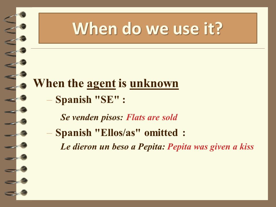 When the agent is unknown –Spanish SE : Se venden pisos: Flats are sold –Spanish Ellos/as omitted : Le dieron un beso a Pepita: Pepita was given a kiss When do we use it