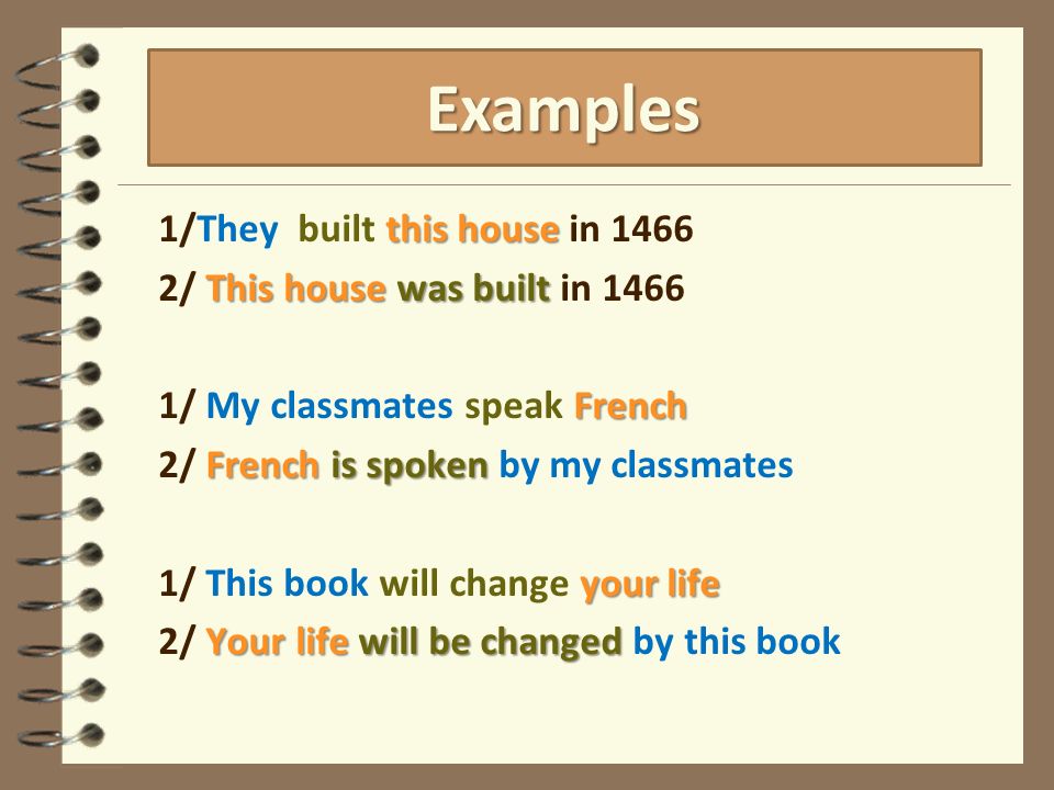 this house 1/They built this house in 1466 This house was built 2/ This house was built in 1466 French 1/ My classmates speak French French is spoken 2/ French is spoken by my classmates your life 1/ This book will change your life Your life will be changed 2/ Your life will be changed by this book Examples