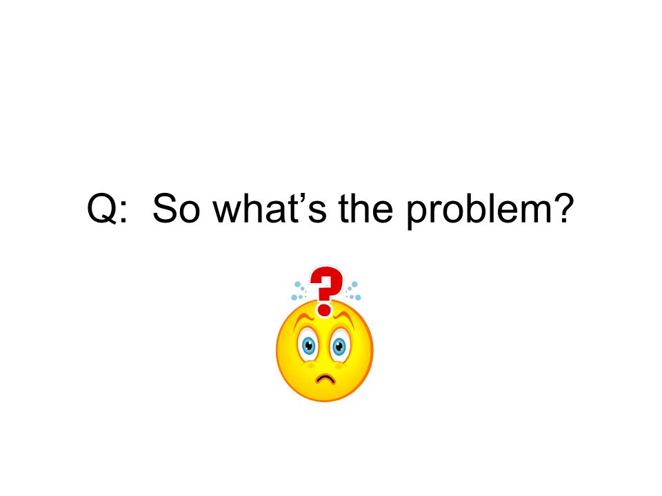 Q: So what’s the problem