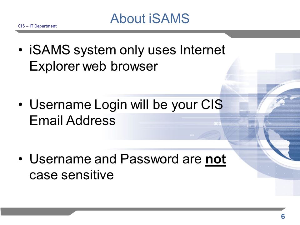 6 About iSAMS CIS – IT Department iSAMS system only uses Internet Explorer web browser Username Login will be your CIS  Address Username and Password are not case sensitive