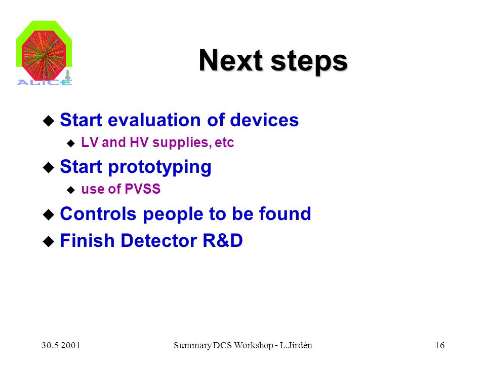 Summary DCS Workshop - L.Jirdén16 Next steps u Start evaluation of devices u LV and HV supplies, etc u Start prototyping u use of PVSS u Controls people to be found u Finish Detector R&D
