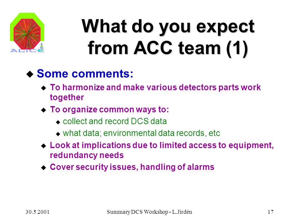Summary DCS Workshop - L.Jirdén17 What do you expect from ACC team (1) u Some comments: u To harmonize and make various detectors parts work together u To organize common ways to: u collect and record DCS data u what data; environmental data records, etc u Look at implications due to limited access to equipment, redundancy needs u Cover security issues, handling of alarms