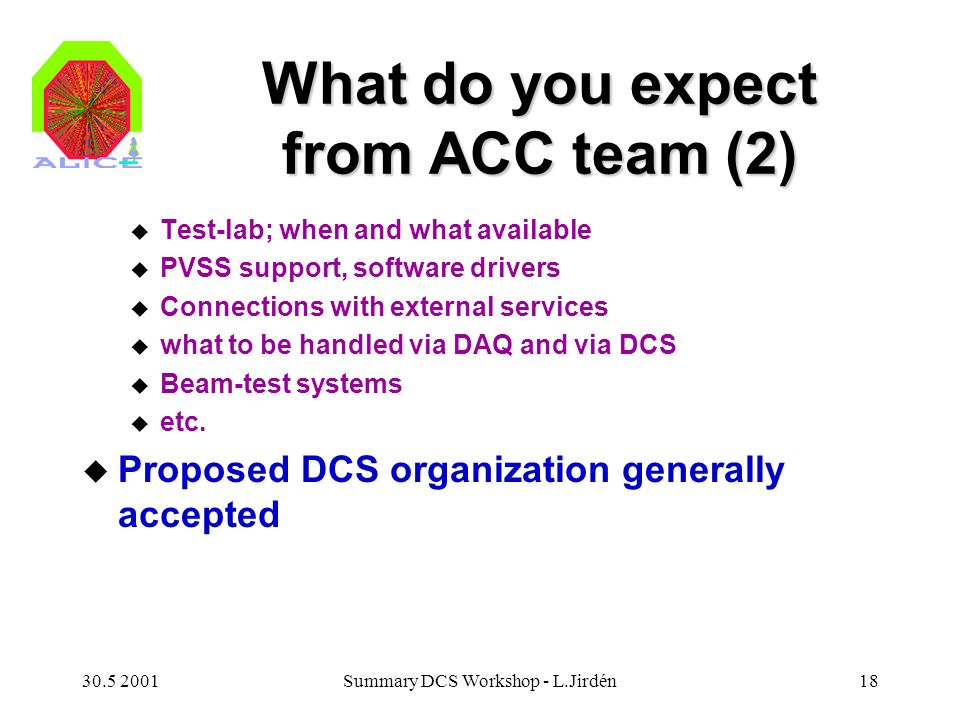 Summary DCS Workshop - L.Jirdén18 What do you expect from ACC team (2) u Test-lab; when and what available u PVSS support, software drivers u Connections with external services u what to be handled via DAQ and via DCS u Beam-test systems u etc.