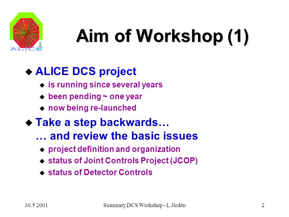Summary DCS Workshop - L.Jirdén2 Aim of Workshop (1) u ALICE DCS project u is running since several years u been pending ~ one year u now being re-launched u Take a step backwards… … and review the basic issues u project definition and organization u status of Joint Controls Project (JCOP) u status of Detector Controls