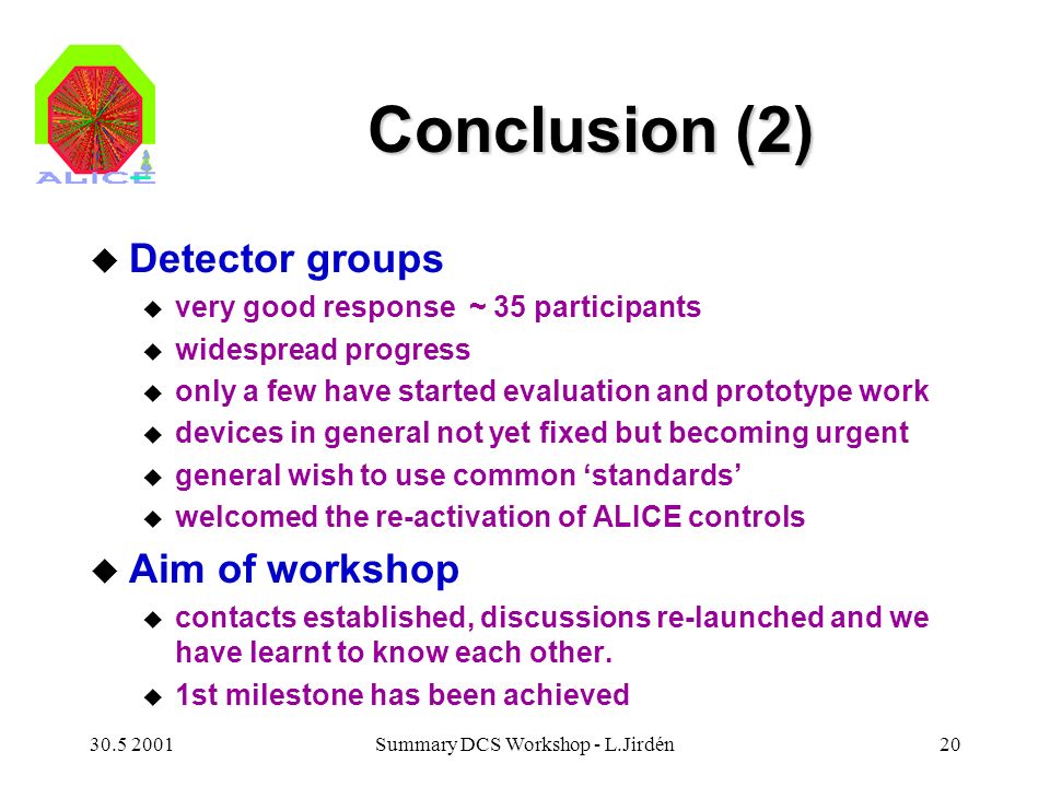 Summary DCS Workshop - L.Jirdén20 Conclusion (2) u Detector groups u very good response ~ 35 participants u widespread progress u only a few have started evaluation and prototype work u devices in general not yet fixed but becoming urgent u general wish to use common ‘standards’ u welcomed the re-activation of ALICE controls u Aim of workshop u contacts established, discussions re-launched and we have learnt to know each other.
