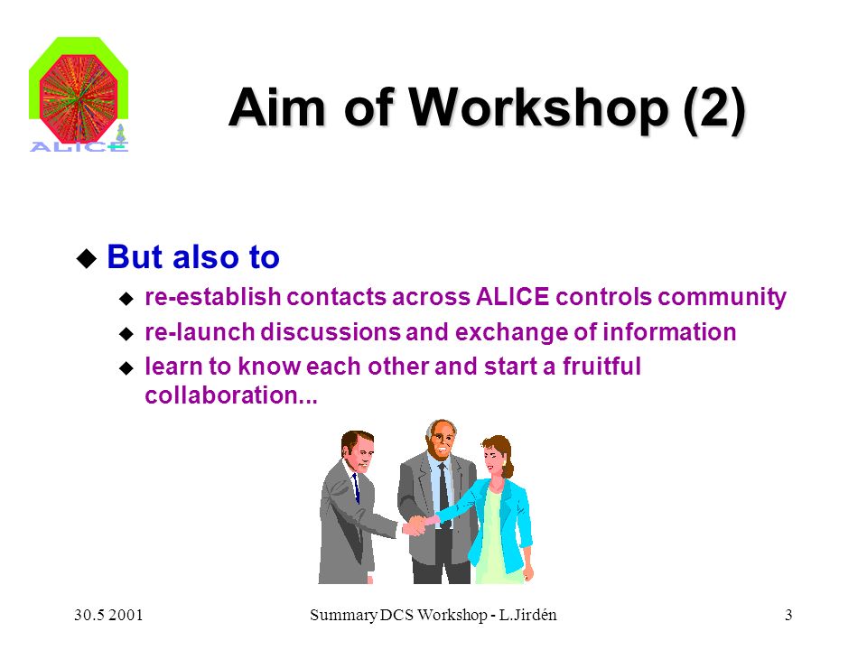 Summary DCS Workshop - L.Jirdén3 Aim of Workshop (2) u But also to u re-establish contacts across ALICE controls community u re-launch discussions and exchange of information u learn to know each other and start a fruitful collaboration...