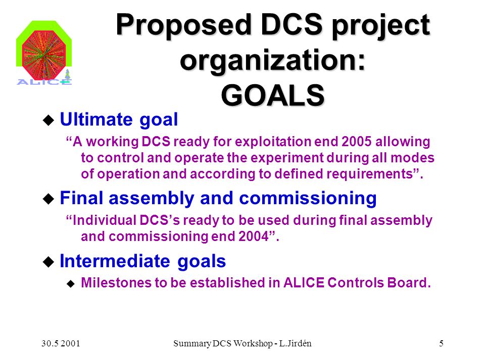 Summary DCS Workshop - L.Jirdén5 Proposed DCS project organization: GOALS u Ultimate goal A working DCS ready for exploitation end 2005 allowing to control and operate the experiment during all modes of operation and according to defined requirements .