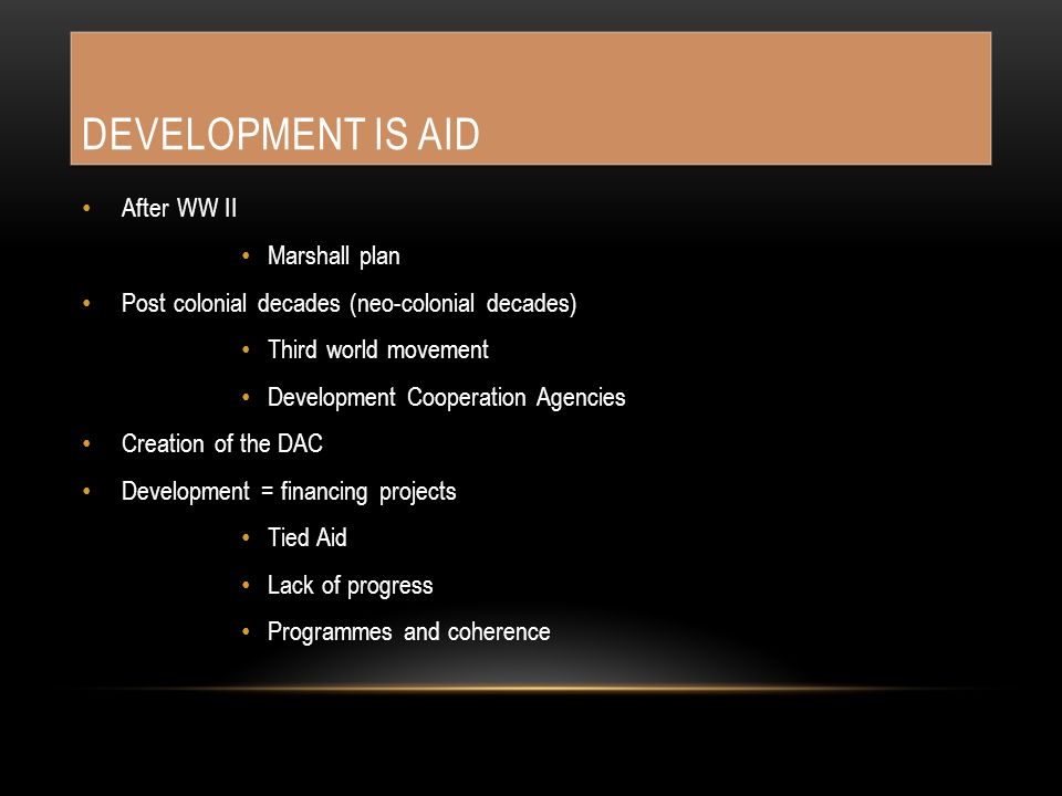 DEVELOPMENT IS AID After WW II Marshall plan Post colonial decades (neo-colonial decades) Third world movement Development Cooperation Agencies Creation of the DAC Development = financing projects Tied Aid Lack of progress Programmes and coherence