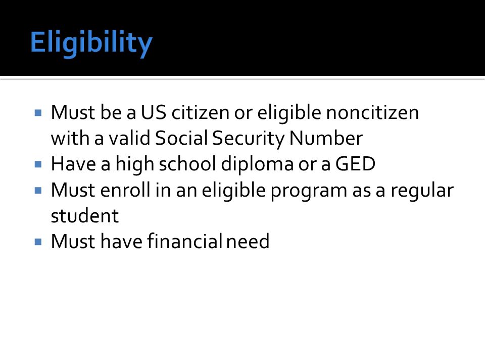  Must be a US citizen or eligible noncitizen with a valid Social Security Number  Have a high school diploma or a GED  Must enroll in an eligible program as a regular student  Must have financial need