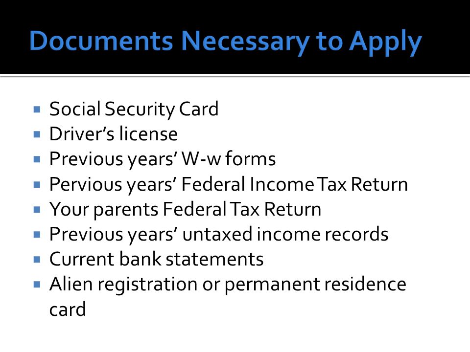  Social Security Card  Driver’s license  Previous years’ W-w forms  Pervious years’ Federal Income Tax Return  Your parents Federal Tax Return  Previous years’ untaxed income records  Current bank statements  Alien registration or permanent residence card