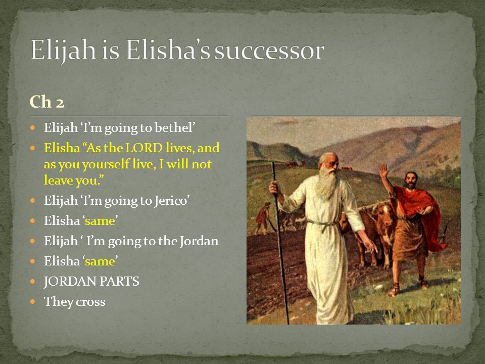 Ch 2 Elijah ‘I’m going to bethel’ Elisha As the LORD lives, and as you yourself live, I will not leave you. Elijah ‘I’m going to Jerico’ Elisha ‘same’ Elijah ‘ I’m going to the Jordan Elisha ‘same’ JORDAN PARTS They cross