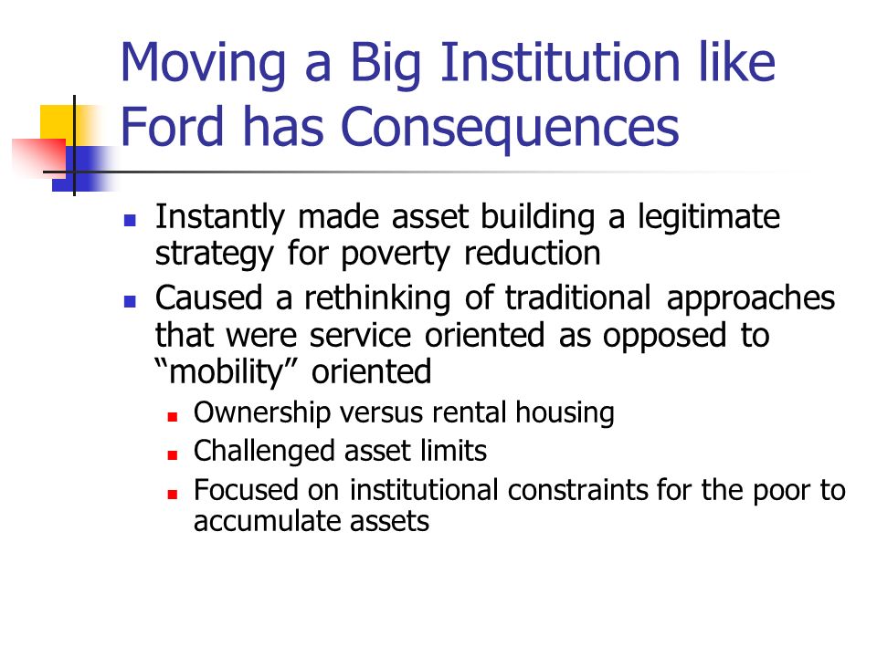 Moving a Big Institution like Ford has Consequences Instantly made asset building a legitimate strategy for poverty reduction Caused a rethinking of traditional approaches that were service oriented as opposed to mobility oriented Ownership versus rental housing Challenged asset limits Focused on institutional constraints for the poor to accumulate assets