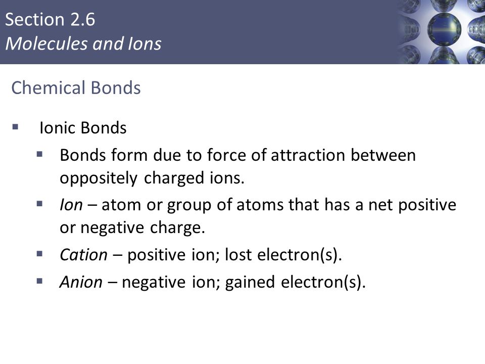 Section 2.6 Molecules and Ions Chemical Bonds  Ionic Bonds  Bonds form due to force of attraction between oppositely charged ions.