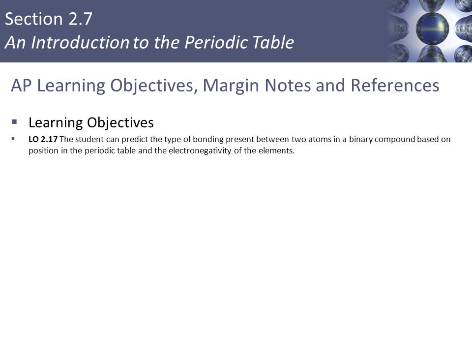 Section 2.7 An Introduction to the Periodic Table AP Learning Objectives, Margin Notes and References  Learning Objectives  LO 2.17 The student can predict the type of bonding present between two atoms in a binary compound based on position in the periodic table and the electronegativity of the elements.