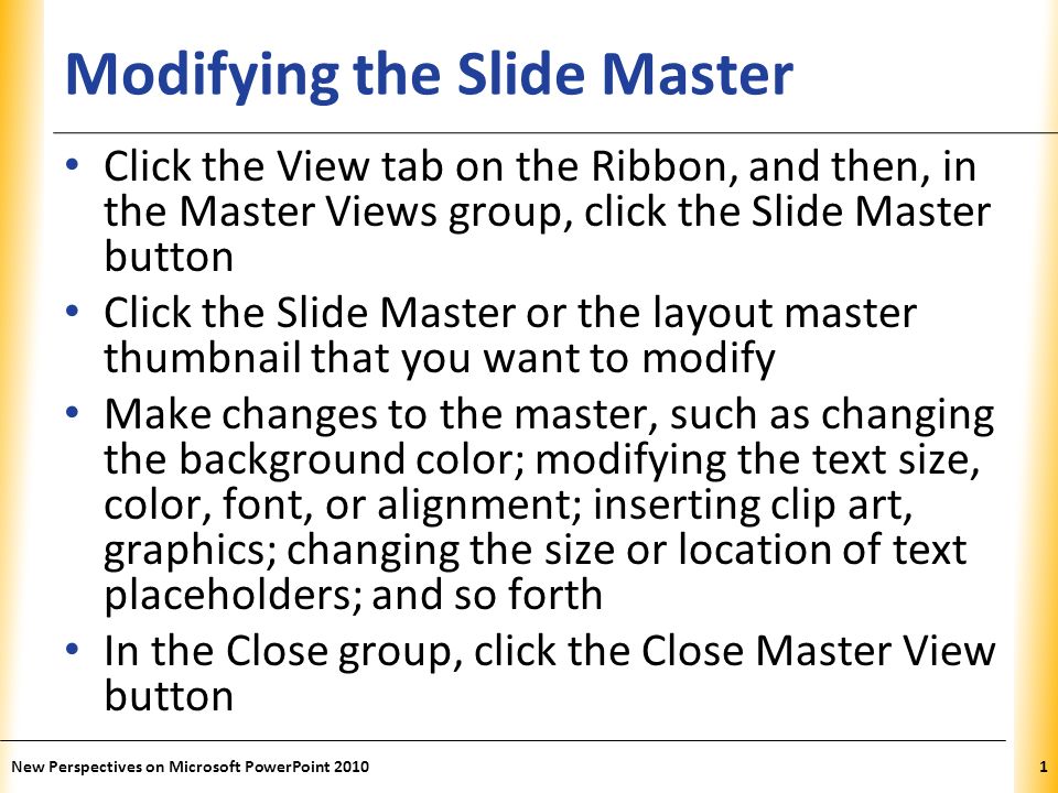 XP Modifying the Slide Master Click the View tab on the Ribbon, and then, in the Master Views group, click the Slide Master button Click the Slide Master or the layout master thumbnail that you want to modify Make changes to the master, such as changing the background color; modifying the text size, color, font, or alignment; inserting clip art, graphics; changing the size or location of text placeholders; and so forth In the Close group, click the Close Master View button New Perspectives on Microsoft PowerPoint 20101