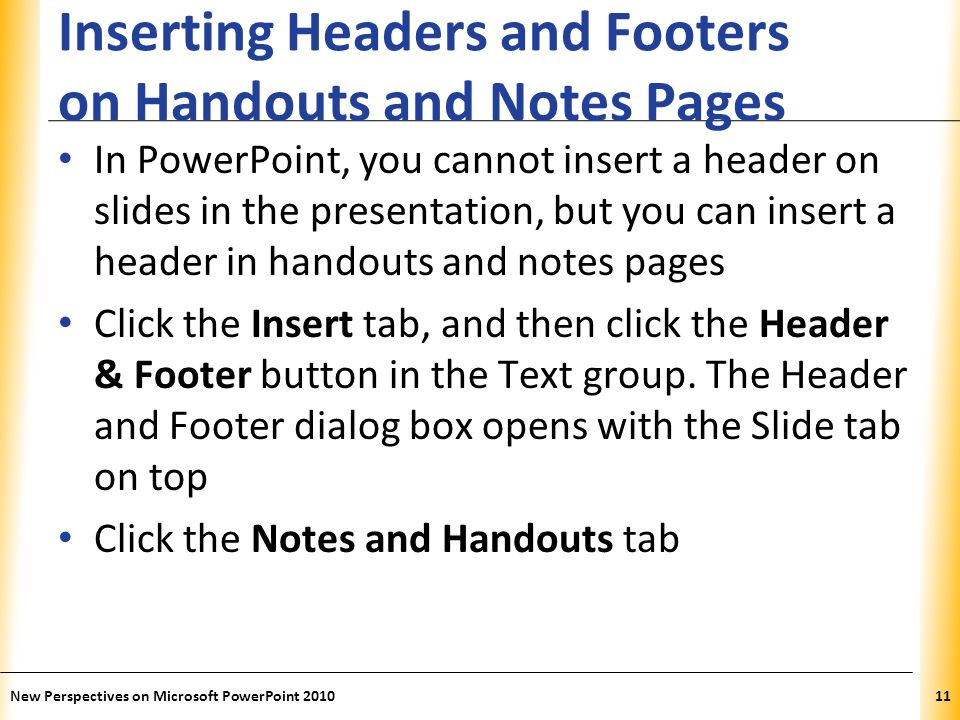 XP Inserting Headers and Footers on Handouts and Notes Pages In PowerPoint, you cannot insert a header on slides in the presentation, but you can insert a header in handouts and notes pages Click the Insert tab, and then click the Header & Footer button in the Text group.