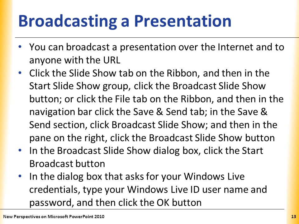 XP Broadcasting a Presentation You can broadcast a presentation over the Internet and to anyone with the URL Click the Slide Show tab on the Ribbon, and then in the Start Slide Show group, click the Broadcast Slide Show button; or click the File tab on the Ribbon, and then in the navigation bar click the Save & Send tab; in the Save & Send section, click Broadcast Slide Show; and then in the pane on the right, click the Broadcast Slide Show button In the Broadcast Slide Show dialog box, click the Start Broadcast button In the dialog box that asks for your Windows Live credentials, type your Windows Live ID user name and password, and then click the OK button New Perspectives on Microsoft PowerPoint
