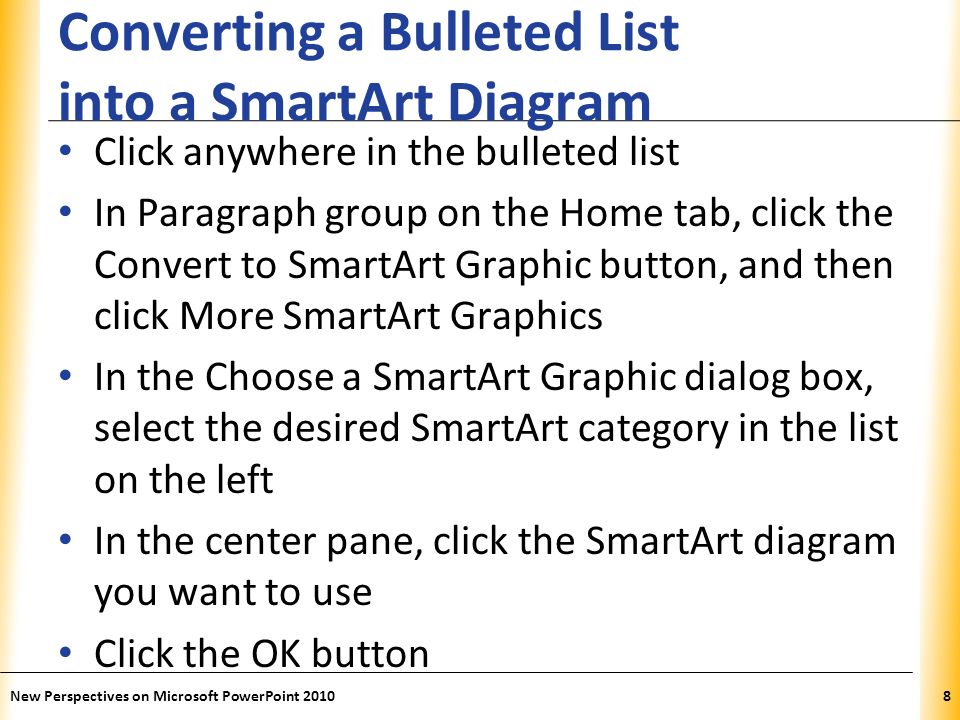 XP Converting a Bulleted List into a SmartArt Diagram Click anywhere in the bulleted list In Paragraph group on the Home tab, click the Convert to SmartArt Graphic button, and then click More SmartArt Graphics In the Choose a SmartArt Graphic dialog box, select the desired SmartArt category in the list on the left In the center pane, click the SmartArt diagram you want to use Click the OK button New Perspectives on Microsoft PowerPoint 20108