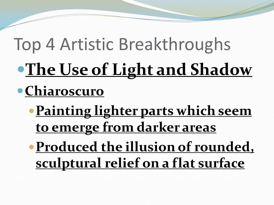 Top 4 Artistic Breakthroughs The Use of Light and Shadow Chiaroscuro Painting lighter parts which seem to emerge from darker areas Produced the illusion of rounded, sculptural relief on a flat surface